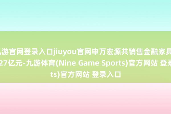 九游官网登录入口jiuyou官网申万宏源共销售金融家具5912.27亿元-九游体育(Nine Game Sports)官方网站 登录入口