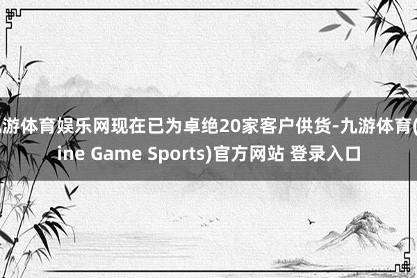 九游体育娱乐网现在已为卓绝20家客户供货-九游体育(Nine Game Sports)官方网站 登录入口
