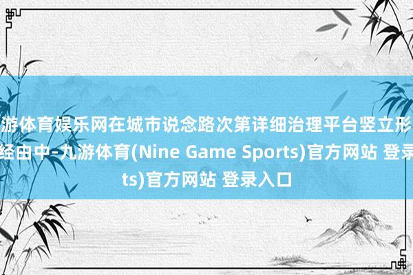 九游体育娱乐网在城市说念路次第详细治理平台竖立形势试验经由中-九游体育(Nine Game Sports)官方网站 登录入口