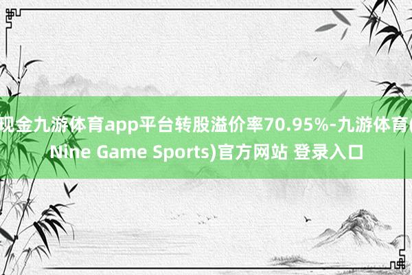 现金九游体育app平台转股溢价率70.95%-九游体育(Nine Game Sports)官方网站 登录入口