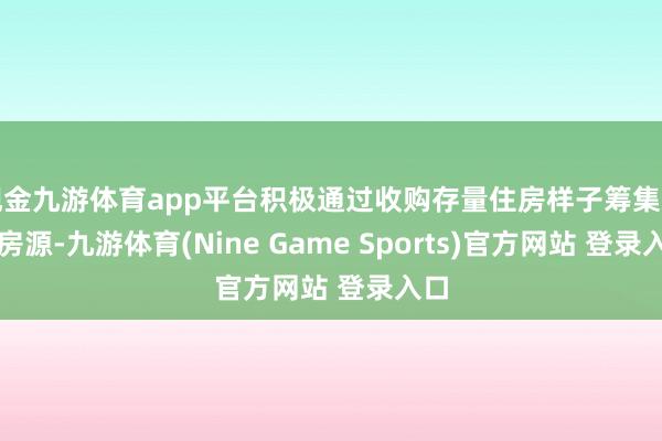 现金九游体育app平台积极通过收购存量住房样子筹集安置房源-九游体育(Nine Game Sports)官方网站 登录入口
