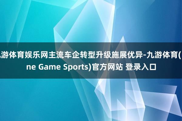 九游体育娱乐网主流车企转型升级施展优异-九游体育(Nine Game Sports)官方网站 登录入口