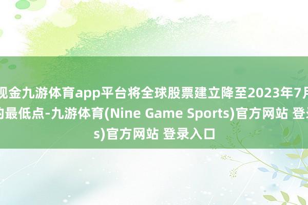 现金九游体育app平台将全球股票建立降至2023年7月以来的最低点-九游体育(Nine Game Sports)官方网站 登录入口