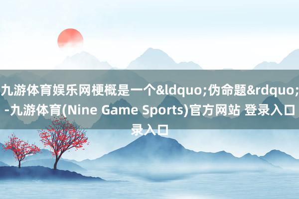 九游体育娱乐网梗概是一个&ldquo;伪命题&rdquo;-九游体育(Nine Game Sports)官方网站 登录入口