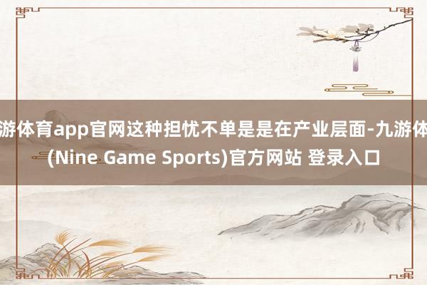 九游体育app官网这种担忧不单是是在产业层面-九游体育(Nine Game Sports)官方网站 登录入口