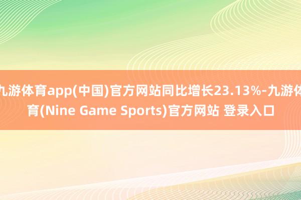九游体育app(中国)官方网站同比增长23.13%-九游体育(Nine Game Sports)官方网站 登录入口