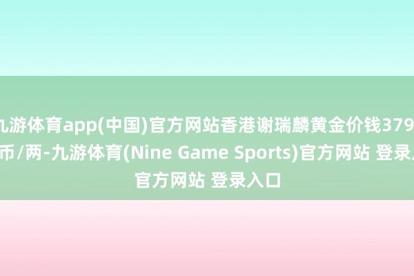 九游体育app(中国)官方网站香港谢瑞麟黄金价钱37910港币/两-九游体育(Nine Game Sports)官方网站 登录入口