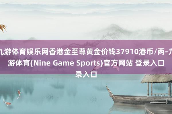 九游体育娱乐网香港金至尊黄金价钱37910港币/两-九游体育(Nine Game Sports)官方网站 登录入口