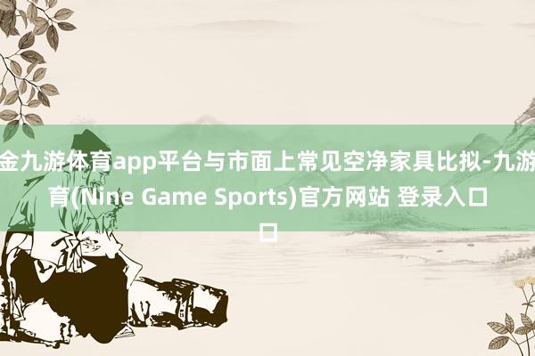 现金九游体育app平台与市面上常见空净家具比拟-九游体育(Nine Game Sports)官方网站 登录入口