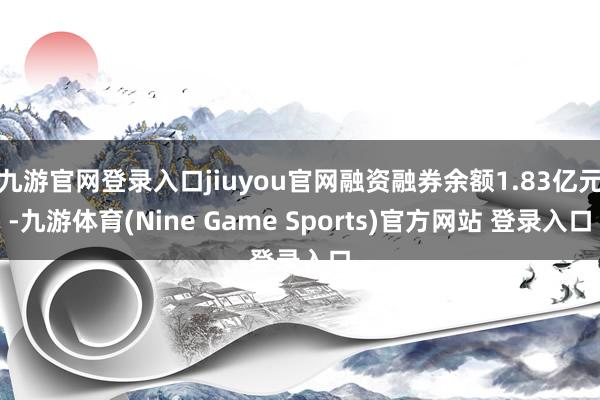 九游官网登录入口jiuyou官网融资融券余额1.83亿元-九游体育(Nine Game Sports)官方网站 登录入口