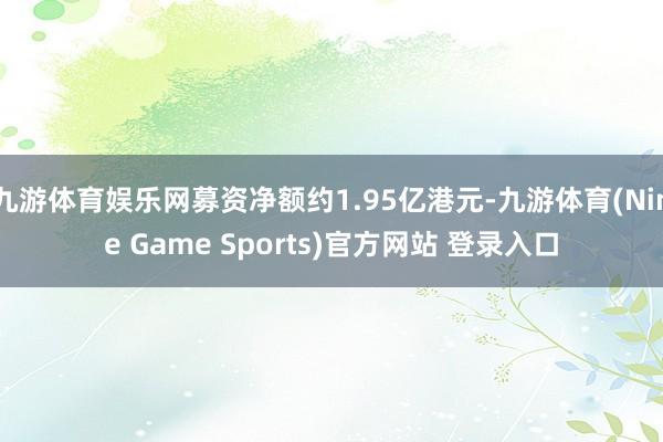 九游体育娱乐网募资净额约1.95亿港元-九游体育(Nine Game Sports)官方网站 登录入口