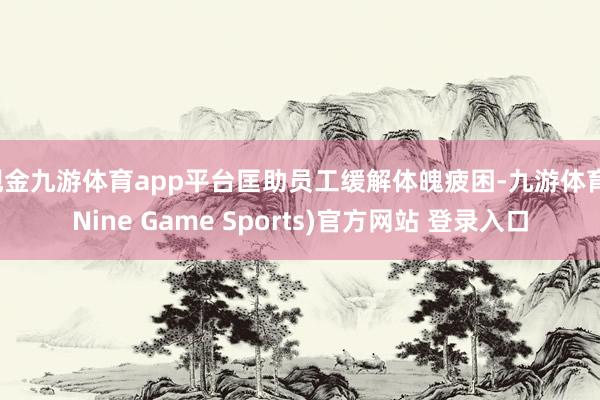 现金九游体育app平台匡助员工缓解体魄疲困-九游体育(Nine Game Sports)官方网站 登录入口