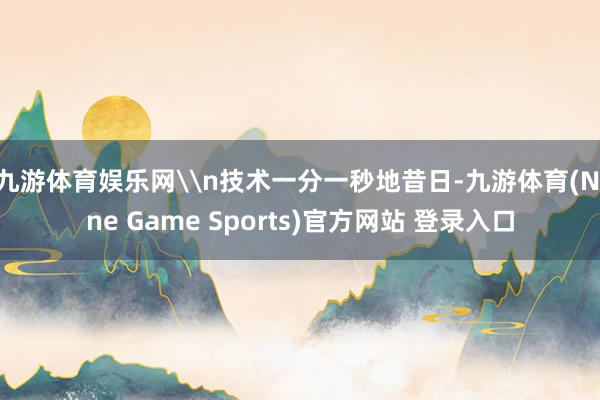九游体育娱乐网\n技术一分一秒地昔日-九游体育(Nine Game Sports)官方网站 登录入口