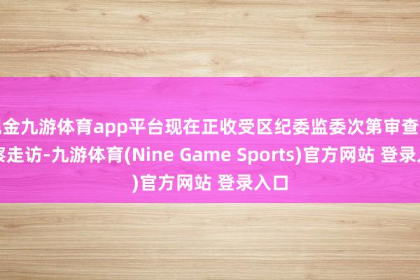 现金九游体育app平台现在正收受区纪委监委次第审查和监察走访-九游体育(Nine Game Sports)官方网站 登录入口