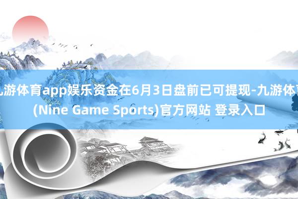 九游体育app娱乐资金在6月3日盘前已可提现-九游体育(Nine Game Sports)官方网站 登录入口