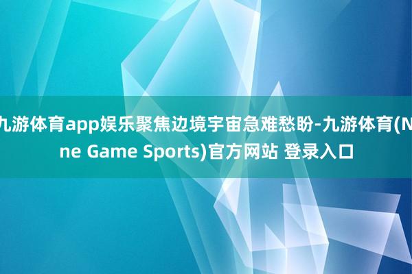 九游体育app娱乐聚焦边境宇宙急难愁盼-九游体育(Nine Game Sports)官方网站 登录入口