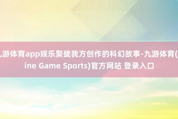 九游体育app娱乐聚拢我方创作的科幻故事-九游体育(Nine Game Sports)官方网站 登录入口
