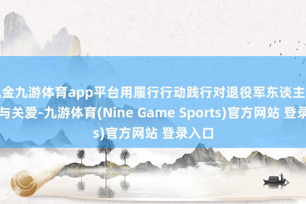 现金九游体育app平台用履行行动践行对退役军东谈主的尊崇与关爱-九游体育(Nine Game Sports)官方网站 登录入口