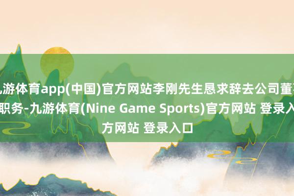 九游体育app(中国)官方网站李刚先生恳求辞去公司董事长职务-九游体育(Nine Game Sports)官方网站 登录入口