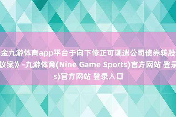现金九游体育app平台于向下修正可调遣公司债券转股价钱的议案》-九游体育(Nine Game Sports)官方网站 登录入口