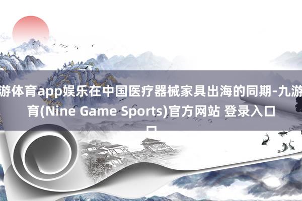 九游体育app娱乐在中国医疗器械家具出海的同期-九游体育(Nine Game Sports)官方网站 登录入口