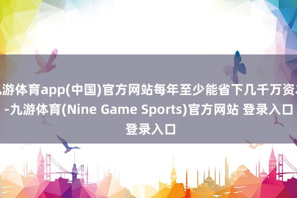 九游体育app(中国)官方网站每年至少能省下几千万资本-九游体育(Nine Game Sports)官方网站 登录入口