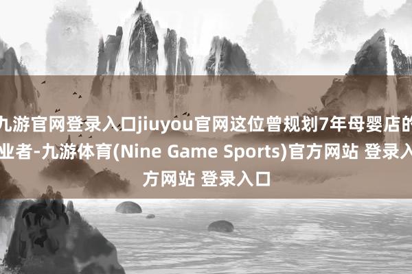 九游官网登录入口jiuyou官网这位曾规划7年母婴店的创业者-九游体育(Nine Game Sports)官方网站 登录入口