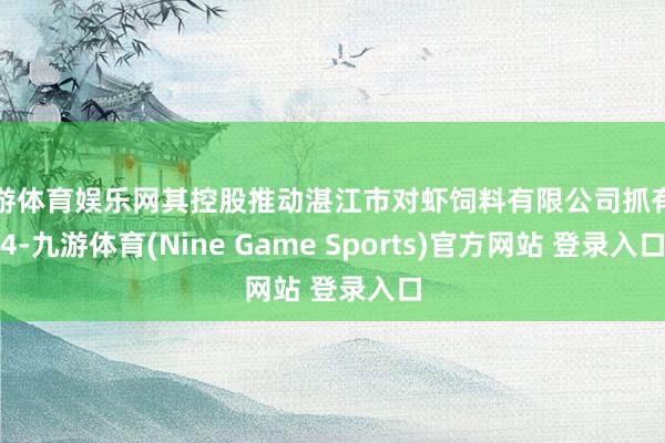 九游体育娱乐网其控股推动湛江市对虾饲料有限公司抓有的4-九游体育(Nine Game Sports)官方网站 登录入口