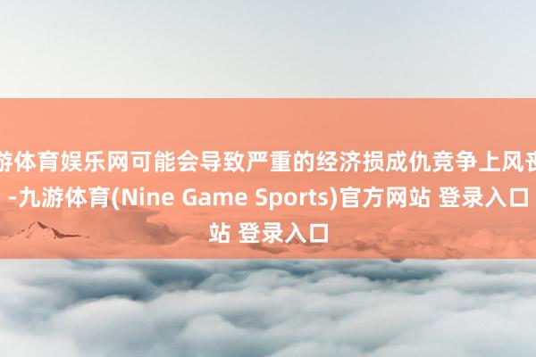九游体育娱乐网可能会导致严重的经济损成仇竞争上风丧失-九游体育(Nine Game Sports)官方网站 登录入口