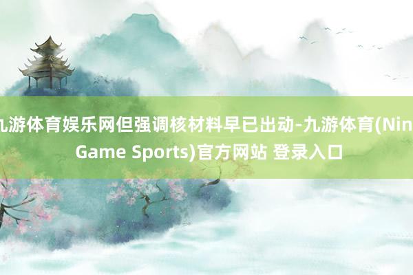 九游体育娱乐网但强调核材料早已出动-九游体育(Nine Game Sports)官方网站 登录入口