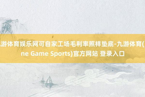 九游体育娱乐网可自家工场毛利率照样垫底-九游体育(Nine Game Sports)官方网站 登录入口