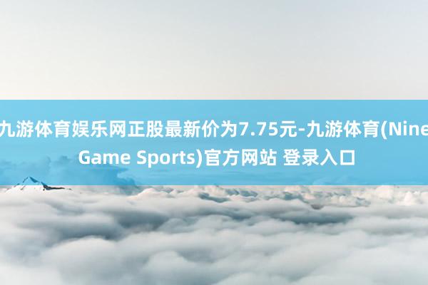 九游体育娱乐网正股最新价为7.75元-九游体育(Nine Game Sports)官方网站 登录入口