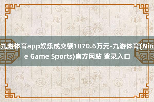 九游体育app娱乐成交额1870.6万元-九游体育(Nine Game Sports)官方网站 登录入口