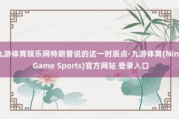 九游体育娱乐网特朗普说的这一时辰点-九游体育(Nine Game Sports)官方网站 登录入口
