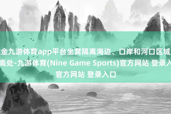 现金九游体育app平台坐窝隔离海边、口岸和河口区域赶赴高处-九游体育(Nine Game Sports)官方网站 登录入口