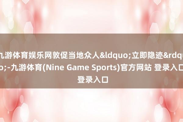 九游体育娱乐网敦促当地众人&ldquo;立即隐迹&rdquo;-九游体育(Nine Game Sports)官方网站 登录入口