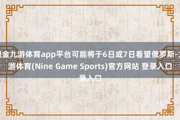 现金九游体育app平台可能将于6日或7日看望俄罗斯-九游体育(Nine Game Sports)官方网站 登录入口