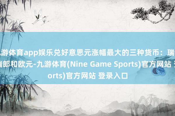 九游体育app娱乐兑好意思元涨幅最大的三种货币:瑞典克朗、瑞郎和欧元-九游体育(Nine Game Sports)官方网站 登录入口