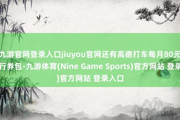 九游官网登录入口jiuyou官网还有高德打车每月80元的出行券包-九游体育(Nine Game Sports)官方网站 登录入口