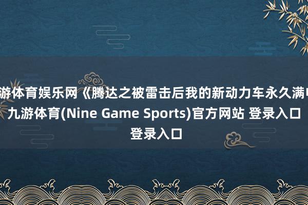 九游体育娱乐网《腾达之被雷击后我的新动力车永久满电-九游体育(Nine Game Sports)官方网站 登录入口
