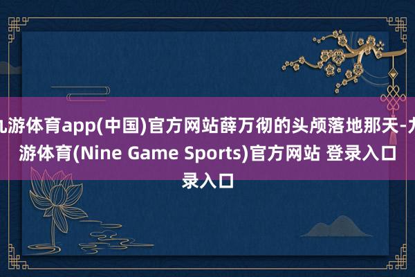 九游体育app(中国)官方网站薛万彻的头颅落地那天-九游体育(Nine Game Sports)官方网站 登录入口