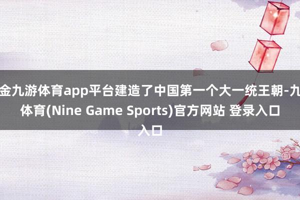 现金九游体育app平台建造了中国第一个大一统王朝-九游体育(Nine Game Sports)官方网站 登录入口
