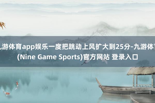 九游体育app娱乐一度把跳动上风扩大到25分-九游体育(Nine Game Sports)官方网站 登录入口
