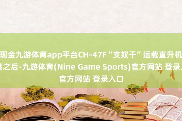 现金九游体育app平台CH-47F“支奴干”运载直升机降落之后-九游体育(Nine Game Sports)官方网站 登录入口