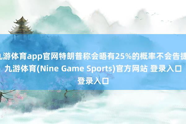 九游体育app官网特朗普称会晤有25%的概率不会告捷-九游体育(Nine Game Sports)官方网站 登录入口