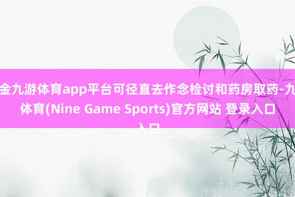 现金九游体育app平台可径直去作念检讨和药房取药-九游体育(Nine Game Sports)官方网站 登录入口
