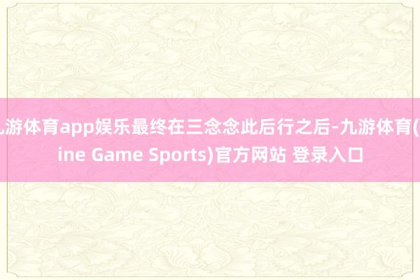 九游体育app娱乐最终在三念念此后行之后-九游体育(Nine Game Sports)官方网站 登录入口