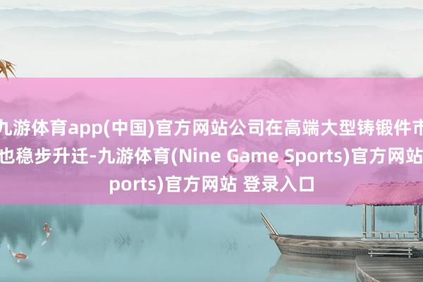 九游体育app(中国)官方网站公司在高端大型铸锻件市集的份额也稳步升迁-九游体育(Nine Game Sports)官方网站 登录入口