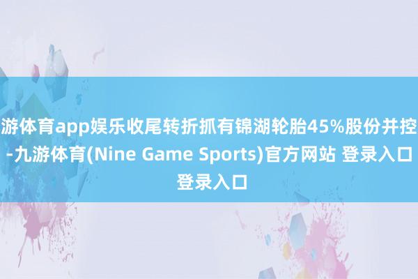 九游体育app娱乐收尾转折抓有锦湖轮胎45%股份并控股-九游体育(Nine Game Sports)官方网站 登录入口
