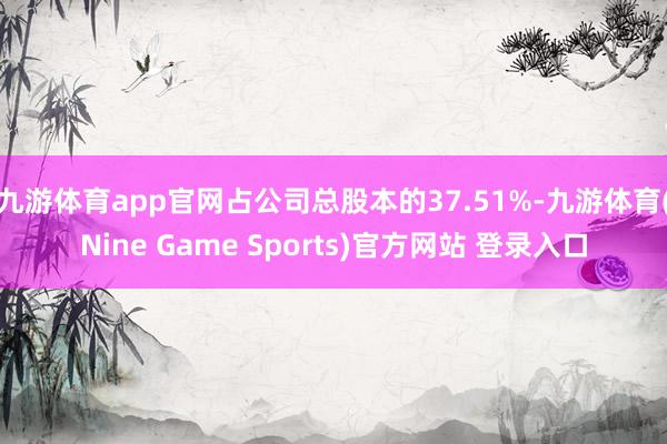 九游体育app官网占公司总股本的37.51%-九游体育(Nine Game Sports)官方网站 登录入口